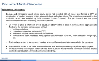 Procurement Observation:
Background: Singapore based private equity player had invested 60% of money and formed a SPV for
construction of modern township project along with local real estate player. The project was managed by the
contractor which was selected by SPV company (Indian Company). The procurement was the prime
responsibility of contractor. Following trend was observed.
• On review of Steel & other work orders issued, we observed that in case of Xx transactions aggregating to
₹xx Crore, the contracts were awarded without
• Inviting quotations
• preparing comparative statements (CST).
• There was no gate inward entry of such materials
• Invoices have been processed without proper documentation like GRN, Test Certificates, Weigh slips,
etc.
• The trend was shown in few common vendors where not frequent purchase was made by the contractor.
• The trend was shown in the same month when there was a money infusion by the private equity players
• We reviewed the consumption pattern of steel from BOQ and found that the contractor had used excess
steel in the construction activities than mentioned in BOQ.
Procurement Audit - Observation
Slide # 28
 