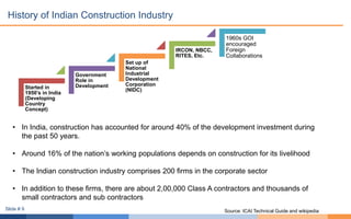 History of Indian Construction Industry
• In India, construction has accounted for around 40% of the development investment during
the past 50 years.
• Around 16% of the nation’s working populations depends on construction for its livelihood
• The Indian construction industry comprises 200 firms in the corporate sector
• In addition to these firms, there are about 2,00,000 Class A contractors and thousands of
small contractors and sub contractors
Started in
1950’s in India
(Developing
Country
Concept)
Government
Role in
Development
Set up of
National
Industrial
Development
Corporation
(NIDC)
IRCON, NBCC,
RITES, Etc.
1960s GOI
encouraged
Foreign
Collaborations
Source: ICAI Technical Guide and wikipediaSlide # 9
 