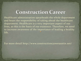 Healthcare administration spearheads the whole department
and bears the responsibility of taking ahead the healthcare
department. Healthcare is a very important aspect of our
lives, as this is the basis of our existence. Therefore, we need
to increase awareness of the importance of leading a healthy
life.
For more detail http://www.constructioncareeraustin.net/
 