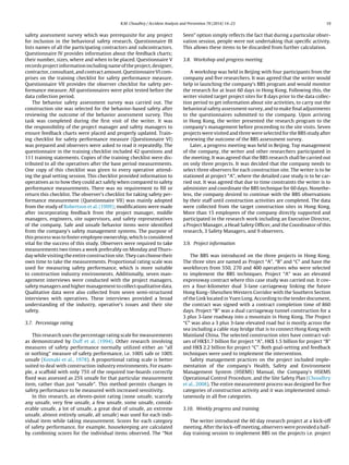 R.M. Choudhry / Accident Analysis and Prevention 70 (2014) 14–23 19 
safety assessment survey which was prerequisite for any projectfor inclusion in the behavioral safety research. Questionnaire IIIlists names of all the participating contractors and subcontractors. Questionnaire IV provides information about the feedback charts; their number, sizes, where and when to be placed. Questionnaire Vrecords project information including name of the project, designer, contractor, consultant, and contract amount. Questionnaire VI com- prises on the training checklist for safety performance measure. Questionnaire VII provides the observer checklist for safety per- formance measure. All questionnaires were pilot tested before thedata collection period. The behavior safety assessment survey was carried out. Theconstruction site was selected for the behavior-based safety afterreviewing the outcome of the behavior assessment survey. Thistask was completed during the first visit of the writer. It wasthe responsibility of the project manager and safety managers toensure feedback charts were placed and properly updated. Train- ing checklist for safety performance measure (Questionnaire VI) was prepared and observers were asked to read it repeatedly. Thequestionnaire in the training checklist included 42 questions and111 training statements. Copies of the training checklist were dis- tributed to all the operatives after the base period measurements. One copy of this checklist was given to every operative attend- ing the goal setting session. This checklist provided information tooperatives as to how they could act safely when compared to safetyperformance measurements. There was no requirement to fill orreturn this checklist. The observer’s checklist for taking safety per- formance measurement (Questionnaire VII) was mainly adoptedfrom the study of Robertson et al. (1999); modifications were madeafter incorporating feedback from the project manager, middlemanagers, engineers, site supervisors, and safety representativesof the company. Safe and unsafe behavior items were identifiedfrom the company’s safety management systems. The purpose ofthis process was to foster employee ownership, which is consideredvital for the success of this study. Observers were required to takemeasurements two times a week preferably on Monday and Thurs- day while visiting the entire construction site. They can choose theirown time to take the measurements. Proportional rating scale wasused for measuring safety performance, which is more suitableto construction industry environments. Additionally, seven man- agement interviews were conducted with the project managers, safety managers and higher management to collect qualitative data. Qualitative data were also collected from seven semi-structuredinterviews with operatives. These interviews provided a broadunderstanding of the industry, operative’s issues and their sitesafety. 3.7. Percentage ratingThis research uses the percentage rating scale for measurementsas demonstrated by Duff et al. (1994). Other research involvingmeasures of safety performance normally utilized either an “allor nothing” measure of safety performance, i.e. 100% safe or 100% unsafe (Komaki et al., 1978). A proportional rating scale is bettersuited to deal with construction industry environments. For exam- ple, a scaffold with only 75% of the required toe-boards correctlyfixed was assessed as 25% unsafe for that particular measurementitem, rather than just “unsafe”. This method permits changes insafety performance to be measured with increased sensitivity. In this research, an eleven-point rating (none unsafe, scarcelyany unsafe, very few unsafe, a few unsafe, some unsafe, consid- erable unsafe, a lot of unsafe, a great deal of unsafe, an extremeunsafe, almost entirely unsafe, all unsafe) was used for each indi- vidual item while taking measurement. Scores for each categoryof safety performance, for example, housekeeping are calculatedby combining scores for the individual items observed. The “NotSeen” option simply reflects the fact that during a particular obser- vation session, people were not undertaking that specific activity. This allows these items to be discarded from further calculation. 3.8. Workshop and progress meetingA workshop was held in Beijing with four participants from thecompany and five researchers. It was agreed that the writer wouldhelp in launching the company’s BBS program and would monitorthe research for at least 60 days in Hong Kong. Following this, thewriter visited target project sites for 8 days prior to the data collec- tion period to get information about site activities, to carry out thebehavioral safety assessment survey, and to make final adjustmentsto the questionnaires submitted to the company. Upon arrivingin Hong Kong, the writer presented the research program to thecompany’s management before proceeding to the site visits. Sevenprojects were visited and three were selected for the BBS study afterreviewing the outcome of the BBS assessment survey. Later, a progress meeting was held in Beijing. Top managementof the company, the writer and other researchers participated inthe meeting. It was agreed that the BBS research shall be carried outon only three projects. It was decided that the company needs toselect three observers for each construction site. The writer is to bestationed at project “A”, where the detailed case study is to be car- ried out. It was agreed that due to time constraints the writer is toadminister and coordinate the BBS technique for 60 days. Nonethe- less, the company desired to continue with the BBS observationsby their staff until construction activities are completed. The datawere collected from the target construction sites in Hong Kong. More than 15 employees of the company directly supported andparticipated in the research work including an Executive Director, a Project Manager, a Head Safety Officer, and the Coordinator of thisresearch, 3 Safety Managers, and 9 observers. 3.9. Project informationThe BBS was introduced on the three projects in Hong Kong. The three sites are named as Project “A”, “B” and “C” and have theworkforces from 550, 270 and 400 operatives who were selectedto implement the BBS techniques. Project “A” was an elevatedexpressway contract where this case study was carried out. It cov- ers a four-kilometer dual 3-lane carriageway linking the futureHong Kong–Shenzhen Western Corridor with the Southern Sectionof the Link located in Yuen Long. According to the tender document, the contract was signed with a contract completion time of 860days. Project “B” was a dual carriageway tunnel construction for a3 plus 3-lane roadway into a mountain in Hong Kong. The Project“C” was also a 3 plus 3-lane elevated road but is mostly across thesea including a cable stay bridge that is to connect Hong Kong withMainland China. The selected construction sites have contract val- ues of HK$1.7 billion for project “A”, HK$ 1.5 billion for project “B” and HK$ 2.2 billion for project “C”. Both goal-setting and feedbacktechniques were used to implement the intervention. Safety management practices on the project included imple- mentation of the company’s Health, Safety and EnvironmentManagement System (HSEMS) Manual, the Company’s HSEMSOperational Control Procedure, and the Site Safety Plan (Choudhryet al., 2008). The entire measurement process was designed for fivecategories of construction activity and it was implemented simul- taneously in all five categories. 3.10. Weekly progress and trainingThe writer introduced the 60 day research project at a kick-offmeeting. After the kick-off meeting, observers were provided a half- day training session to implement BBS on the projects i.e. project  