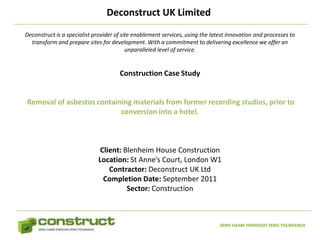 Deconstruct UK Limited
Deconstruct is a specialist provider of site enablement services, using the latest innovation and processes to
  transform and prepare sites for development. With a commitment to delivering excellence we offer an
                                          unparalleled level of service.


                                      Construction Case Study


Removal of asbestos containing materials from former recording studios, prior to
                           conversion into a hotel.



                              Client: Blenheim House Construction
                             Location: St Anne’s Court, London W1
                                 Contractor: Deconstruct UK Ltd
                               Completion Date: September 2011
                                       Sector: Construction



                                                                               ZERO HARM THROUGH ZERO TOLERANCE
 