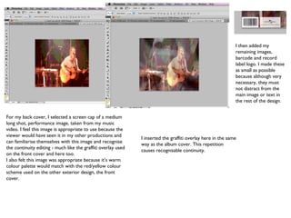 For my back cover, I selected a screen cap of a medium long shot, performance image, taken from my music video. I feel this image is appropriate to use because the viewer would have seen it in my other productions and can familiarise themselves with this image and recognise the continuity editing - much like the graffiti overlay used on the front cover and here too. I also felt this image was appropriate because it’s warm colour palette would match with the red/yellow colour scheme used on the other exterior design, the front cover. I inserted the graffiti overlay here in the same way as the album cover. This repetition causes recognisable continuity. I then added my remaining images, barcode and record label logo. I made these as small as possible because although very necessary, they must not distract from the main image or text in the rest of the design. 
