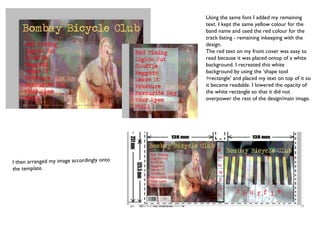 Using the same font I added my remaining text. I kept the same yellow colour for the band name and used the red colour for the track listing - remaining inkeeping with the design.  The red text on my front cover was easy to read because it was placed ontop of a white background. I recreated this white background by using the ‘shape tool >rectangle’ and placed my text on top of it so it became readable. I lowered the opacity of the white rectangle so that it did not overpower the rest of the design/main image. I then arranged my image accordingly onto the template. 