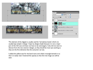 This element of the digipak is usually used for ‘lyric/photo books’ which are usually kept simple in design. I kept my design simple because it is not a major part of the CD case and does not have to be extravagant, I also did not want to distract from the two exterior designs, as they should be most eye catching as they are the first elements that the consumer can see. I added the yellow text for the band name and a black rectangle beneath it so that it is easily read. I lowered the opacity so that the tree image can still be seen. 
