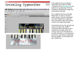 I then added the text to my design. I downloaded a font called 'Traveling _Typewriter' from www.dafont.com , and imported it into photoshop. This font translate the old fashioned, vintage vibe, continuing the indie style.  First, i added the band name ‘Bombay Bicycle Club’. In order to maintain a colour scheme, I used the ‘eyedropper’ tool, which allowed me to select the exact same yellow colour that had been created in the image editing stages.  I then did the same for the red colouring used for the album title, ‘Shuffle’. I created each letter separately so that I could place them freely, rather than moving a static word. This allowed me to centre each letter on one of the piano keys and in a wave pattern, emphasising the word ‘Shuffle’ - as if the letters had been ‘shuffled out’. 