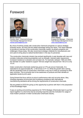 Foreword
Manish Panchal Charu Kapoor
Practice Head – Chemical & Energy Engagement Manager - Chemicals
Tata Strategic Management Group Tata Strategic Management Group
manish.panchal@tsmg.com charu.kapoor@tsmg.com
By virtue of working closely with construction chemical companies on various strategic
business issues, we have had the added advantage writing this report. This report attempts
to provide an overview of the construction chemicals market, its growth prospects and
challenges it faces today. We also recommend strategic initiatives for manufacturers and
end users to bring about a radical transformation in the way it’s perceived.
The construction chemicals industry has evolved significantly in past decades with new and
complex molecules enhancing properties such as strength, reduced water requirement,
increased resistance to abrasion and corrosion etc. For example, between 1920 and 2004,
the diameter of a pillar needed to support 100 tons weight has reduced from 100 cm to only
10 cm.
Indian construction chemicals market has grown at 17% per annum historically. It is
estimated to be approximately Rs. 3,100 Crores in FY 12. While the growth rate is strong,
still the penetration level of construction chemicals is very low in India as compared to other
peer countries. This is primarily due to low awareness of products and their benefits at
application levels by end users.
Going forward the focus will be on price to performance ratio and not price alone. Also,
changing regulatory environment and increasing compliance with international
manufacturing standards will be driving the requirements of construction chemicals.
We are grateful to FICCI for giving us this opportunity to partner with them in the preparation
of this Knowledge Paper.
It was an exciting and enriching experience for TATA Strategic (Chemicals) team to put this
report together in a short time and we sincerely hope this sets the motivation for usage of
most modern products in Indian Construction Chemicals industry.
 