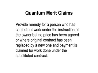Quantum Merit Claims Provide remedy for a person who has carried out work under the instruction of the owner but no price has been agreed or where original contract has been replaced by a new one and payment is claimed for work done under the substituted contract. 