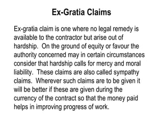 Ex-Gratia Claims Ex-gratia claim is one where no legal remedy is available to the contractor but arise out of hardship.  On the ground of equity or favour the authority concerned may in certain circumstances consider that hardship calls for mercy and moral liability.  These claims are also called sympathy claims.  Wherever such claims are to be given it will be better if these are given during the currency of the contract so that the money paid helps in improving progress of work. 