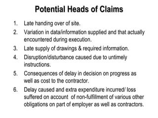 Potential Heads of Claims Late handing over of site. Variation in data/information supplied and that actually encountered during execution. Late supply of drawings & required information. Disruption/disturbance caused due to untimely instructions. Consequences of delay in decision on progress as well as cost to the contractor. Delay caused and extra expenditure incurred/ loss suffered on account  of non-fulfillment of various other obligations on part of employer as well as contractors. 