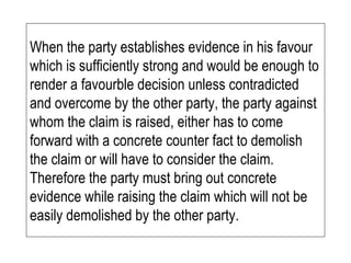 When the party establishes evidence in his favour which is sufficiently strong and would be enough to render a favourble decision unless contradicted and overcome by the other party, the party against whom the claim is raised, either has to come forward with a concrete counter fact to demolish the claim or will have to consider the claim.  Therefore the party must bring out concrete evidence while raising the claim which will not be easily demolished by the other party. 