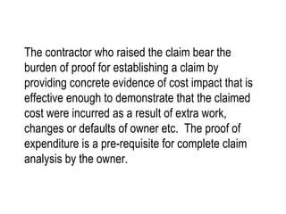 The contractor who raised the claim bear the burden of proof for establishing a claim by providing concrete evidence of cost impact that is effective enough to demonstrate that the claimed cost were incurred as a result of extra work, changes or defaults of owner etc.  The proof of expenditure is a pre-requisite for complete claim analysis by the owner. 
