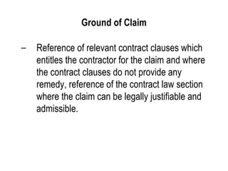 Ground of Claim Reference of relevant contract clauses which entitles the contractor for the claim and where the contract clauses do not provide any remedy, reference of the contract law section where the claim can be legally justifiable and admissible. 