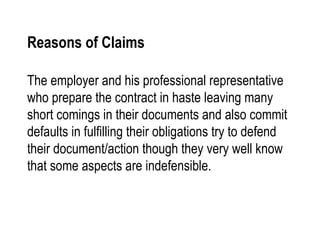 Reasons of Claims The employer and his professional representative who prepare the contract in haste leaving many short comings in their documents and also commit defaults in fulfilling their obligations try to defend their document/action though they very well know that some aspects are indefensible. 