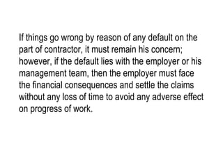 If things go wrong by reason of any default on the part of contractor, it must remain his concern; however, if the default lies with the employer or his management team, then the employer must face the financial consequences and settle the claims without any loss of time to avoid any adverse effect on progress of work. 