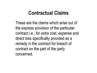 Contractual Claims These are the claims which arise out of the express provision of the particular contract i.e., for extra cost, expense and direct loss specifically provided as a remedy in the contract for breach of contract on the part of the party concerned. 