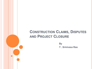 CONSTRUCTION CLAIMS, DISPUTES
AND PROJECT CLOSURE
By
T . Srinivasa Rao
 