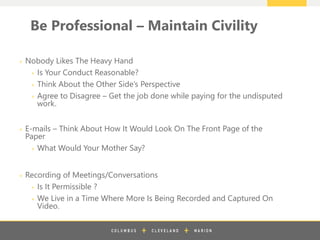 z
Be Professional – Maintain Civility
+ Nobody Likes The Heavy Hand
+ Is Your Conduct Reasonable?
+ Think About the Other Side’s Perspective
+ Agree to Disagree – Get the job done while paying for the undisputed
work.
+ E-mails – Think About How It Would Look On The Front Page of the
Paper
+ What Would Your Mother Say?
+ Recording of Meetings/Conversations
+ Is It Permissible ?
+ We Live in a Time Where More Is Being Recorded and Captured On
Video.
 
