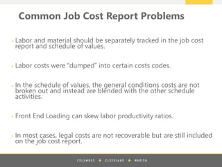 z
+ Labor and material should be separately tracked in the job cost
report and schedule of values.
+ Labor costs were “dumped” into certain costs codes.
+ In the schedule of values, the general conditions costs are not
broken out and instead are blended with the other schedule
activities.
+ Front End Loading can skew labor productivity ratios.
+ In most cases, legal costs are not recoverable but are still included
on the job cost report.
Common Job Cost Report Problems
 