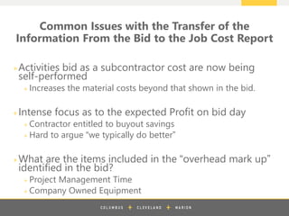 z
+Activities bid as a subcontractor cost are now being
self-performed
+ Increases the material costs beyond that shown in the bid.
+Intense focus as to the expected Profit on bid day
+ Contractor entitled to buyout savings
+ Hard to argue “we typically do better”
+What are the items included in the “overhead mark up”
identified in the bid?
+ Project Management Time
+ Company Owned Equipment
Common Issues with the Transfer of the
Information From the Bid to the Job Cost Report
 