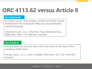 z
ORC 4113.62 versus Article 8
An owner cannot cause a delay, and then avoid the natural
consequences for causing the delay by using boilerplate
contract language.
Cleveland Constr., Inc. v. Ohio Pub. Emps. Retirement Sys.,
2008-Ohio-1630, ¶ 19 (10th Dist. Franklin)
Article 8 does not, however, bar or limit any claim on the basis of the
substance of the claim.
IPS Elec, Servs., L.L.C. v. Univ. of Toledo, 2016-Ohio-361, ¶ 22 (10th Dist.
Franklin)
Pro-Contractor
Pro-Article 8
 