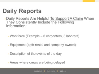 z
+Daily Reports Are Helpful To Support A Claim When
They Consistently Include the Following
Information:
+ Workforce (Example – 6 carpenters, 3 laborers)
+ Equipment (both rental and company owned)
+ Description of the events of the day
+ Areas where crews are being delayed
Daily Reports
 