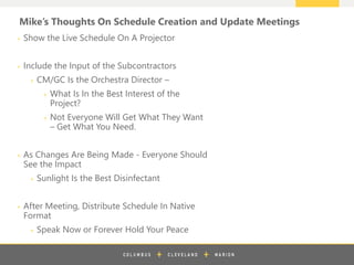 z
+ Show the Live Schedule On A Projector
+ Include the Input of the Subcontractors
+ CM/GC Is the Orchestra Director –
+ What Is In the Best Interest of the
Project?
+ Not Everyone Will Get What They Want
– Get What You Need.
+ As Changes Are Being Made - Everyone Should
See the Impact
+ Sunlight Is the Best Disinfectant
+ After Meeting, Distribute Schedule In Native
Format
+ Speak Now or Forever Hold Your Peace
Mike’s Thoughts On Schedule Creation and Update Meetings
 
