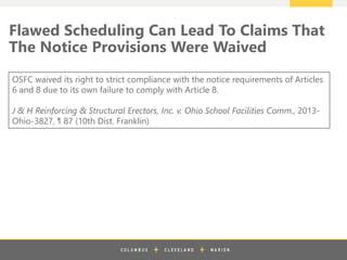 z
Flawed Scheduling Can Lead To Claims That
The Notice Provisions Were Waived
OSFC waived its right to strict compliance with the notice requirements of Articles
6 and 8 due to its own failure to comply with Article 8.
J & H Reinforcing & Structural Erectors, Inc. v. Ohio School Facilities Comm., 2013-
Ohio-3827, ¶ 87 (10th Dist. Franklin)
 