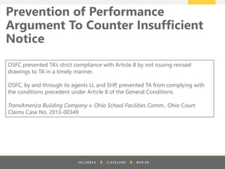 z
Prevention of Performance
Argument To Counter Insufficient
Notice
OSFC prevented TA’s strict compliance with Article 8 by not issuing revised
drawings to TA in a timely manner.
OSFC, by and through its agents LL and SHP, prevented TA from complying with
the conditions precedent under Article 8 of the General Conditions.
TransAmerica Building Company v. Ohio School Facilities Comm., Ohio Court
Claims Case No. 2013-00349
 