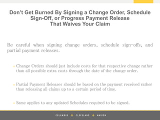 z
Be careful when signing change orders, schedule sign-offs, and
partial payment releases.
» Change Orders should just include costs for that respective change rather
than all possible extra costs through the date of the change order.
» Partial Payment Releases should be based on the payment received rather
than releasing all claims up to a certain period of time.
» Same applies to any updated Schedules required to be signed.
Don’t Get Burned By Signing a Change Order, Schedule
Sign-Off, or Progress Payment Release
That Waives Your Claim
 
