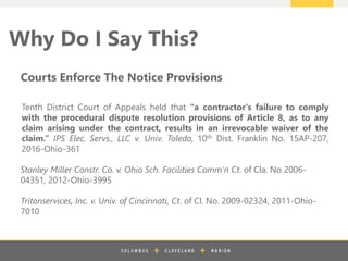 z
Why Do I Say This?
Stanley Miller Constr. Co. v. Ohio Sch. Facilities Comm’n Ct. of Cla. No 2006-
04351, 2012-Ohio-3995
Tritonservices, Inc. v. Univ. of Cincinnati, Ct. of Cl. No. 2009-02324, 2011-Ohio-
7010
Courts Enforce The Notice Provisions
Tenth District Court of Appeals held that “a contractor's failure to comply
with the procedural dispute resolution provisions of Article 8, as to any
claim arising under the contract, results in an irrevocable waiver of the
claim.” IPS Elec. Servs., LLC v. Univ. Toledo, 10th Dist. Franklin No. 15AP-207,
2016-Ohio-361
 