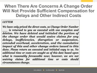 z
LETTER
We have only priced the direct costs, so Change Order Number
___ is returned to you as executed with one exception and
deletion. We have deleted and initialed the portion of
the change order that would waive claims for any
delays, inefficiencies, disruption or suspension,
extended overhead, acceleration, and the cumulative
impact of this and other change orders issued to this
date. Please return an executed and initialed copy to us. No
additional time or costs are sought as of this date based upon
what is reasonably foreseeable now; however, we are not
waiving claims for additional time or costs should
circumstances change.
When There Are Concerns A Change Order
Will Not Provide Sufficient Compensation for
Delays and Other Indirect Costs
 
