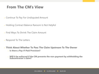 z
From The CM’s View
+ Continue To Pay For Undisputed Amount
+ Holding Contract Balance Ransom Is Not Helpful
+ Find Ways To Shrink The Claim Amount
+ Respond To The Letters
+ Think About Whether To Pass The Claim Upstream To The Owner
+ Is there a Pay-if-Paid Provision?
+ Will it be enforced if the CM prevents the non-payment by withholding the
Subcontractor’s claim?
 