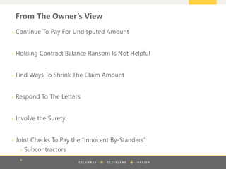 z
From The Owner’s View
+ Continue To Pay For Undisputed Amount
+ Holding Contract Balance Ransom Is Not Helpful
+ Find Ways To Shrink The Claim Amount
+ Respond To The Letters
+ Involve the Surety
+ Joint Checks To Pay the “Innocent By-Standers”
+ Subcontractors
+ Suppliers
 
