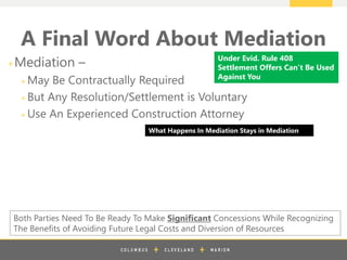 z
A Final Word About Mediation
+Mediation –
+ May Be Contractually Required
+ But Any Resolution/Settlement is Voluntary
+ Use An Experienced Construction Attorney
Both Parties Need To Be Ready To Make Significant Concessions While Recognizing
The Benefits of Avoiding Future Legal Costs and Diversion of Resources
What Happens In Mediation Stays in Mediation
Under Evid. Rule 408
Settlement Offers Can’t Be Used
Against You
 