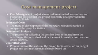  Cost Management project - involved in estimated, controlling and
budgeting costs so that the project can easily be approved in the
budget to finish.
Estimated Costs
 The trend of development of the monetary resources needed to
complete the project activities
Determined Budgets
 The process for collecting the cost has been estimated from the
activities of the individual and or the work to create a line based on
cost is allowed.
Controlled Costs
 Process Control the status of the project for information on budget
project and cost management changes based on.
 