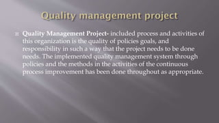  Quality Management Project- included process and activities of
this organization is the quality of policies goals, and
responsibility in such a way that the project needs to be done
needs. The implemented quality management system through
policies and the methods in the activities of the continuous
process improvement has been done throughout as appropriate.
 