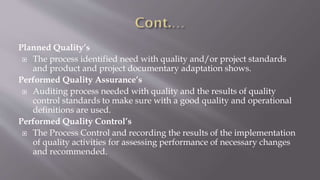 Planned Quality’s
 The process identified need with quality and/or project standards
and product and project documentary adaptation shows.
Performed Quality Assurance’s
 Auditing process needed with quality and the results of quality
control standards to make sure with a good quality and operational
definitions are used.
Performed Quality Control’s
 The Process Control and recording the results of the implementation
of quality activities for assessing performance of necessary changes
and recommended.
 