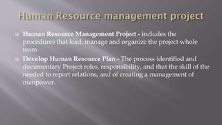  Human Resource Management Project - includes the
procedures that lead, manage and organize the project whole
team.
 Develop Human Resource Plan - The process identified and
documentary Project roles, responsibility, and that the skill of the
needed to report relations, and of creating a management of
manpower.
 