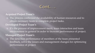 Acquired Project Team’s
 The process confirmed the availability of human resources and to
obtain necessary team to complete project tasks.
Developed Project Team’s
 It’s the process of improvement merit, team interaction and team
environment in general in order to increase performance of project.
Managed Project Team’s
 The detection performance of members of the team presented
feedback, solve the issues and management changes for optimizing
performance of project.
 