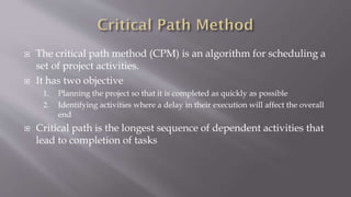  The critical path method (CPM) is an algorithm for scheduling a
set of project activities.
 It has two objective
1. Planning the project so that it is completed as quickly as possible
2. Identifying activities where a delay in their execution will affect the overall
end
 Critical path is the longest sequence of dependent activities that
lead to completion of tasks
 