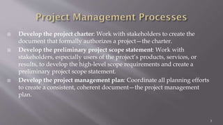  Develop the project charter: Work with stakeholders to create the
document that formally authorizes a project—the charter.
 Develop the preliminary project scope statement: Work with
stakeholders, especially users of the project’s products, services, or
results, to develop the high-level scope requirements and create a
preliminary project scope statement.
 Develop the project management plan: Coordinate all planning efforts
to create a consistent, coherent document—the project management
plan.
3
 