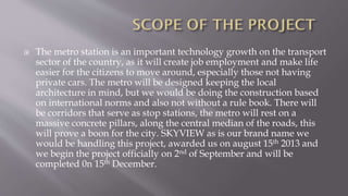  The metro station is an important technology growth on the transport
sector of the country, as it will create job employment and make life
easier for the citizens to move around, especially those not having
private cars. The metro will be designed keeping the local
architecture in mind, but we would be doing the construction based
on international norms and also not without a rule book. There will
be corridors that serve as stop stations, the metro will rest on a
massive concrete pillars, along the central median of the roads, this
will prove a boon for the city. SKYVIEW as is our brand name we
would be handling this project, awarded us on august 15th 2013 and
we begin the project officially on 2nd of September and will be
completed 0n 15th December.
 