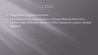  Acquisition of goods/services.
 Procurement (& contracting) is a Process that involves-Two
Parties with: Different objectives Who Interact in a given market
segment
 