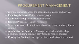 This phase is majorly about the acquisition of goods and services
 Plan Acquisitions  Define what to procure
 Plan Contracting  Prepare a solicitation
 Request Proposals  Solicit responses
 Select a Vendor  Evaluate and choose a vendor, and negotiate a
contract
 Administer the Contract  Manage the vendor relationship,
document ongoing contract activities and request changes
 Closing the Contract  Accept the final products of the contract
 