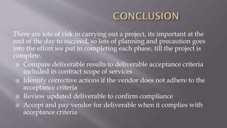 There are lots of risk in carrying out a project, its important at the
end of the day to succeed, so lots of planning and precaution goes
into the effort we put in completing each phase, till the project is
complete.
 Compare deliverable results to deliverable acceptance criteria
included in contract scope of services
 Identify corrective actions if the vendor does not adhere to the
acceptance criteria
 Review updated deliverable to confirm compliance
 Accept and pay vendor for deliverable when it complies with
acceptance criteria
 