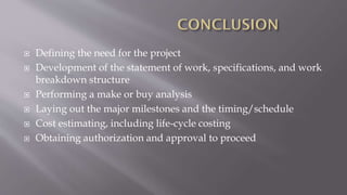  Defining the need for the project
 Development of the statement of work, specifications, and work
breakdown structure
 Performing a make or buy analysis
 Laying out the major milestones and the timing/schedule
 Cost estimating, including life-cycle costing
 Obtaining authorization and approval to proceed
 