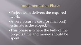 Project team delivers the required
work.
A very accurate cost (or final cost)
estimate is developed.
This phase is where the bulk of the
projects time and money should be
spent.
 