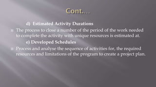 d) Estimated Activity Durations
 The process to close a number of the period of the work needed
to complete the activity with unique resources is estimated at.
e) Developed Schedules
 Process and analyse the sequence of activities for, the required
resources and limitations of the program to create a project plan.
 