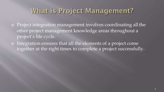  Project integration management involves coordinating all the
other project management knowledge areas throughout a
project’s life cycle.
 Integration ensures that all the elements of a project come
together at the right times to complete a project successfully.
2
 