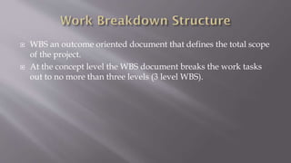  WBS an outcome oriented document that defines the total scope
of the project.
 At the concept level the WBS document breaks the work tasks
out to no more than three levels (3 level WBS).
 